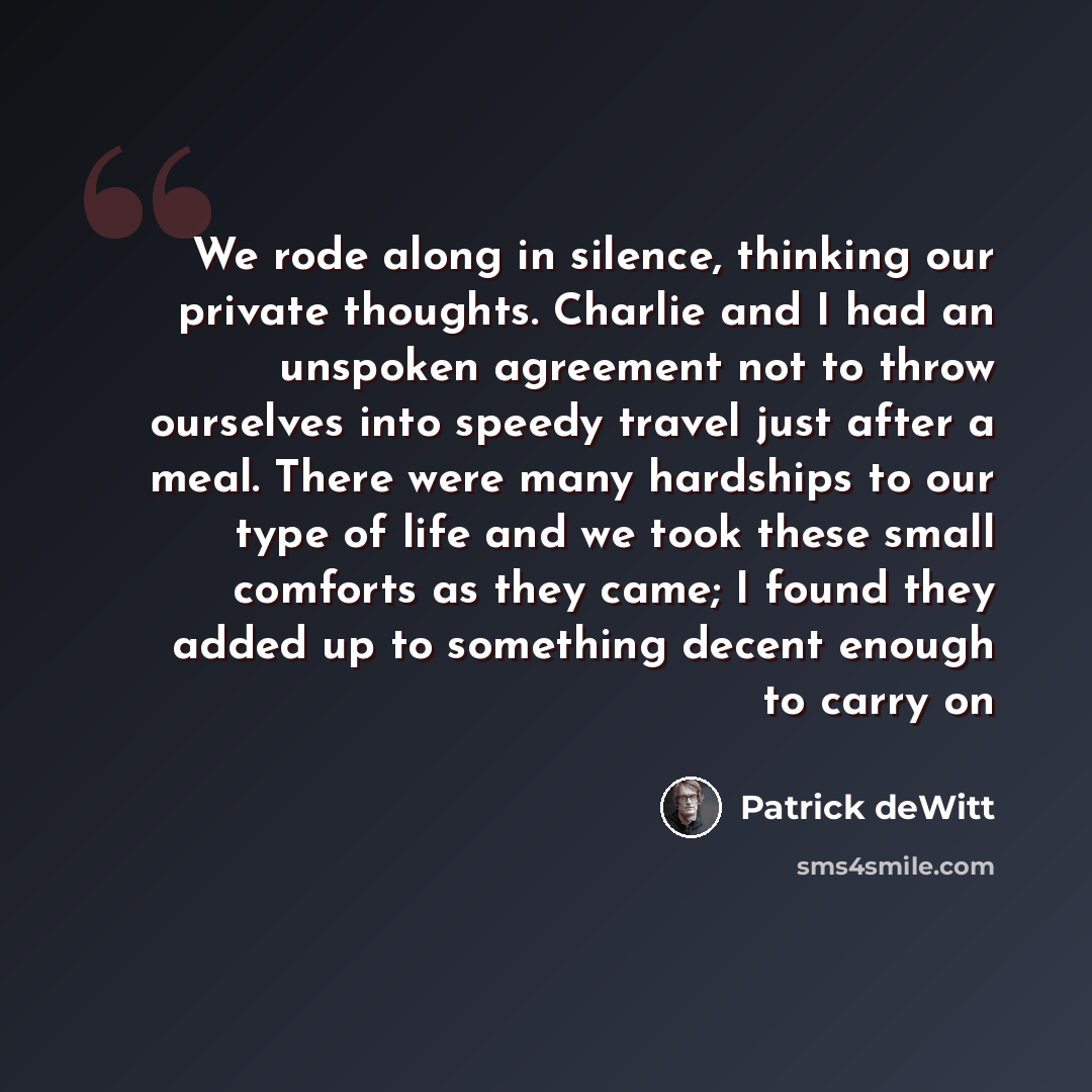 “We rode along in silence, thinking our private thoughts. Charlie and I had an unspoken agreement not to throw ourselves into speedy travel just after a meal. There were many hardships to our type of life and we took these small comforts as they came; I found they added up to something decent…” quote by Patrick deWitt