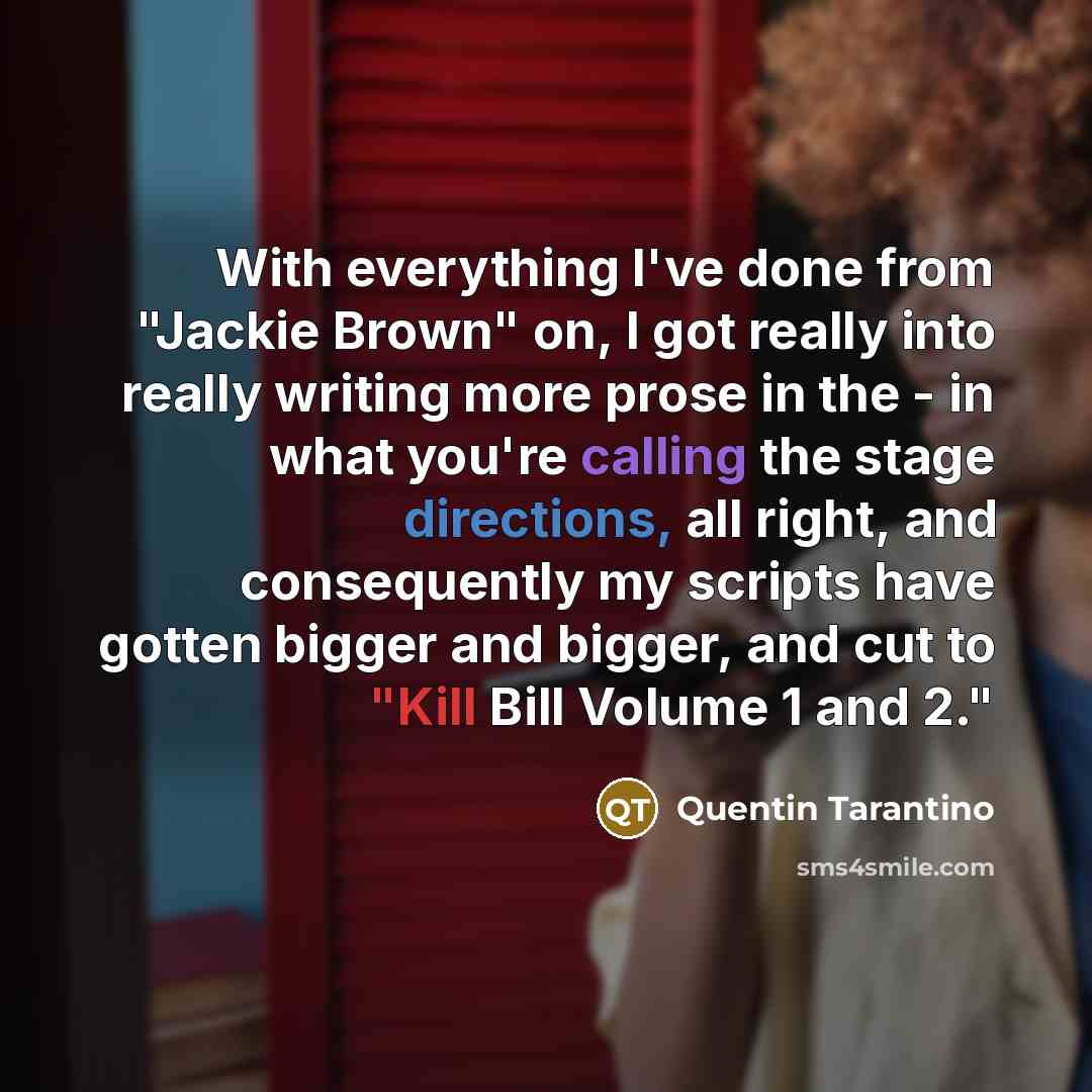 “With everything I've done from "Jackie Brown" on, I got really into really writing more prose in the - in what you're calling the stage directions, all right, and consequently my scripts have gotten bigger and bigger, and cut to "Kill Bill Volume 1 and 2."” quote by Quentin Tarantino