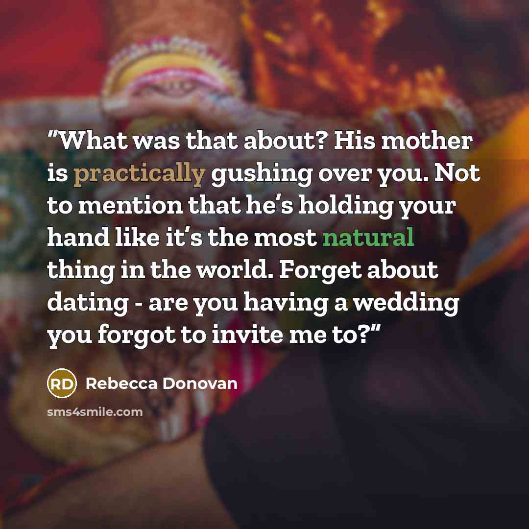 “What was that about? His mother is practically gushing over you. Not to mention that he’s holding your hand like it’s the most natural thing in the world. Forget about dating - are you having a wedding you forgot to invite me to?” quote by Rebecca Donovan