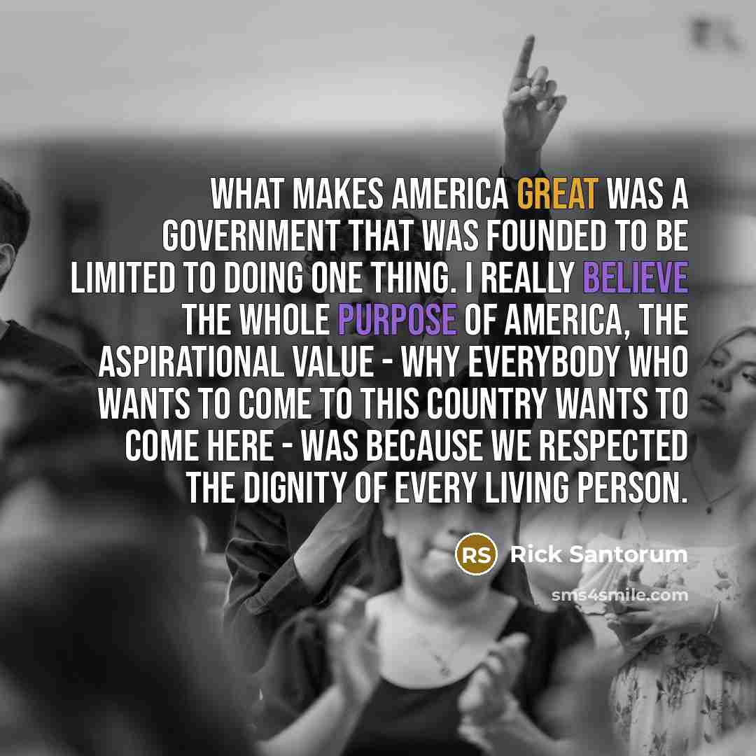 “What makes America great was a government that was founded to be limited to doing one thing. I really believe the whole purpose of America, the aspirational value - why everybody who wants to come to this country wants to come here - was because we respected the dignity of every living person.” quote by Rick Santorum