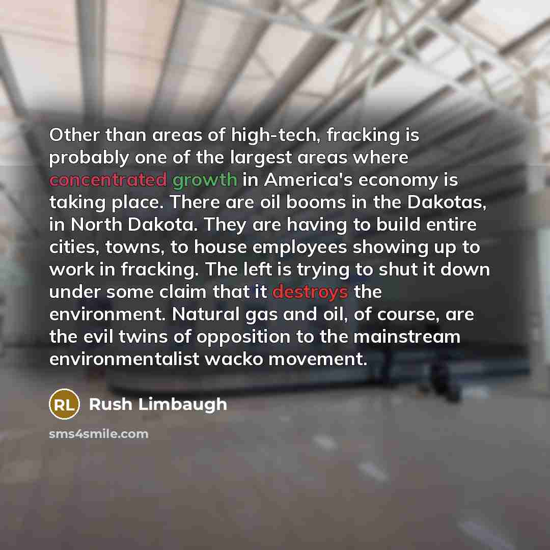 “Other than areas of high-tech, fracking is probably one of the largest areas where concentrated growth in America's economy is taking place. There are oil booms in the Dakotas, in North Dakota. They are having to build entire cities, towns, to house employees showing up to work in fracking. The…” quote by Rush Limbaugh