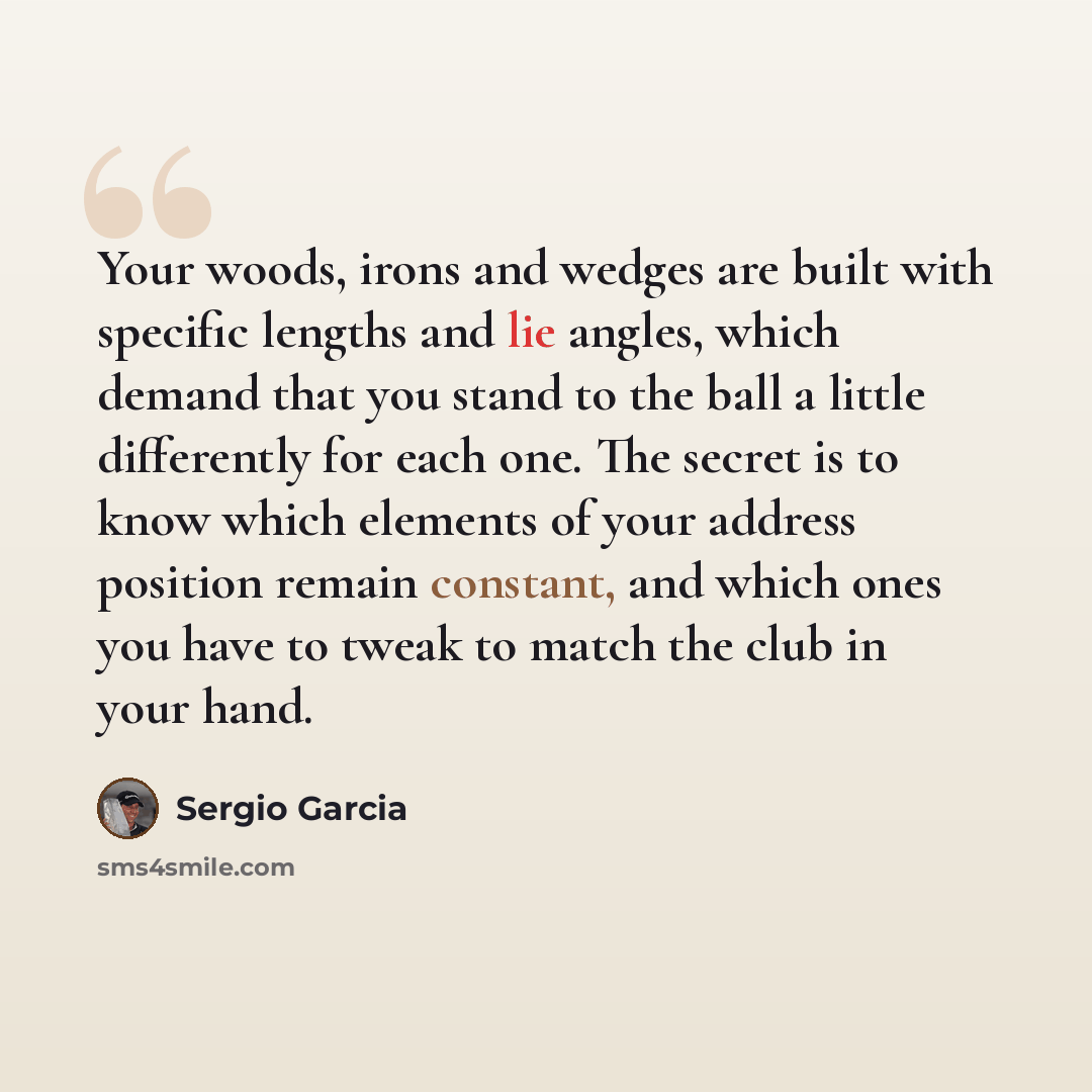 “Your woods, irons and wedges are built with specific lengths and lie angles, which demand that you stand to the ball a little differently for each one. The secret is to know which elements of your address position remain constant, and which ones you have to tweak to match the club in your hand.” quote by Sergio Garcia
