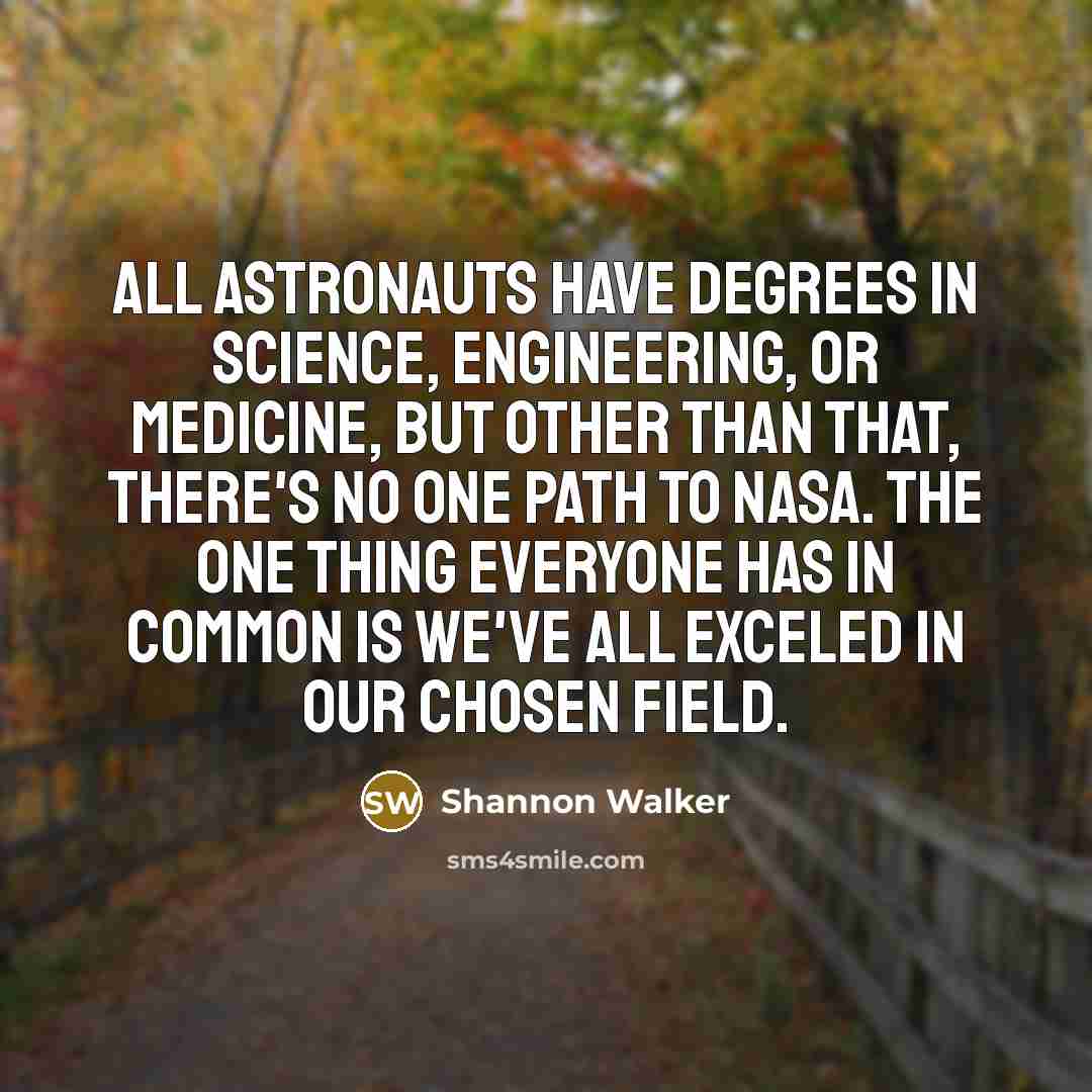 “All astronauts have degrees in science, engineering, or medicine, but other than that, there's no one path to NASA. The one thing everyone has in common is we've all exceled in our chosen field.” quote by Shannon Walker