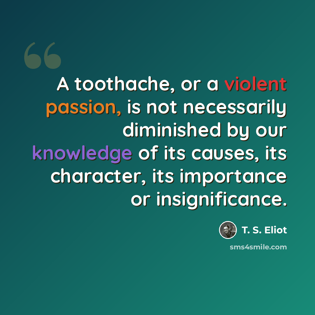 “A toothache, or a violent passion, is not necessarily diminished by our knowledge of its causes, its character, its importance or insignificance.” quote by T. S. Eliot