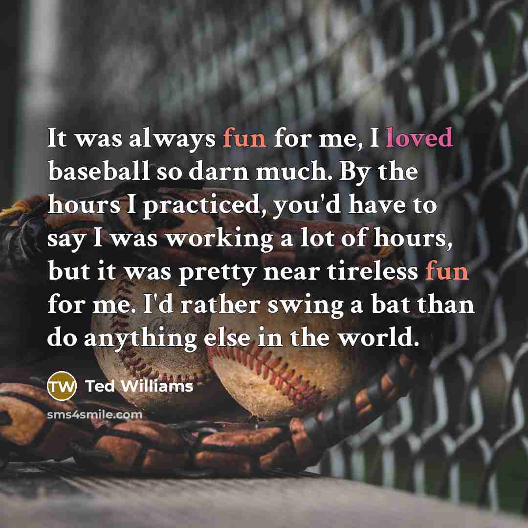 “It was always fun for me, I loved baseball so darn much. By the hours I practiced, you'd have to say I was working a lot of hours, but it was pretty near tireless fun for me. I'd rather swing a bat than do anything else in the world.” quote by Ted Williams