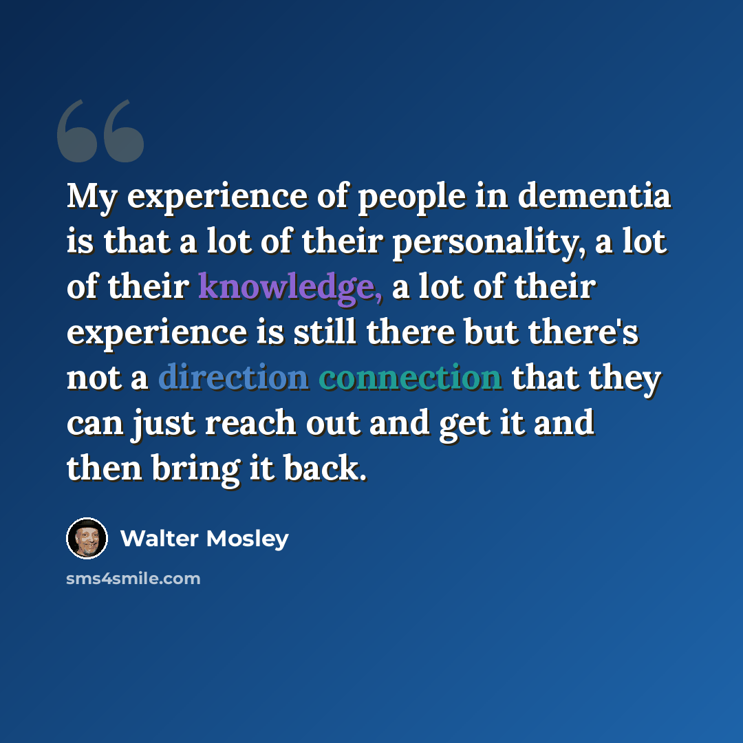 “My experience of people in dementia is that a lot of their personality, a lot of their knowledge, a lot of their experience is still there but there's not a direction connection that they can just reach out and get it and then bring it back.” quote by Walter Mosley