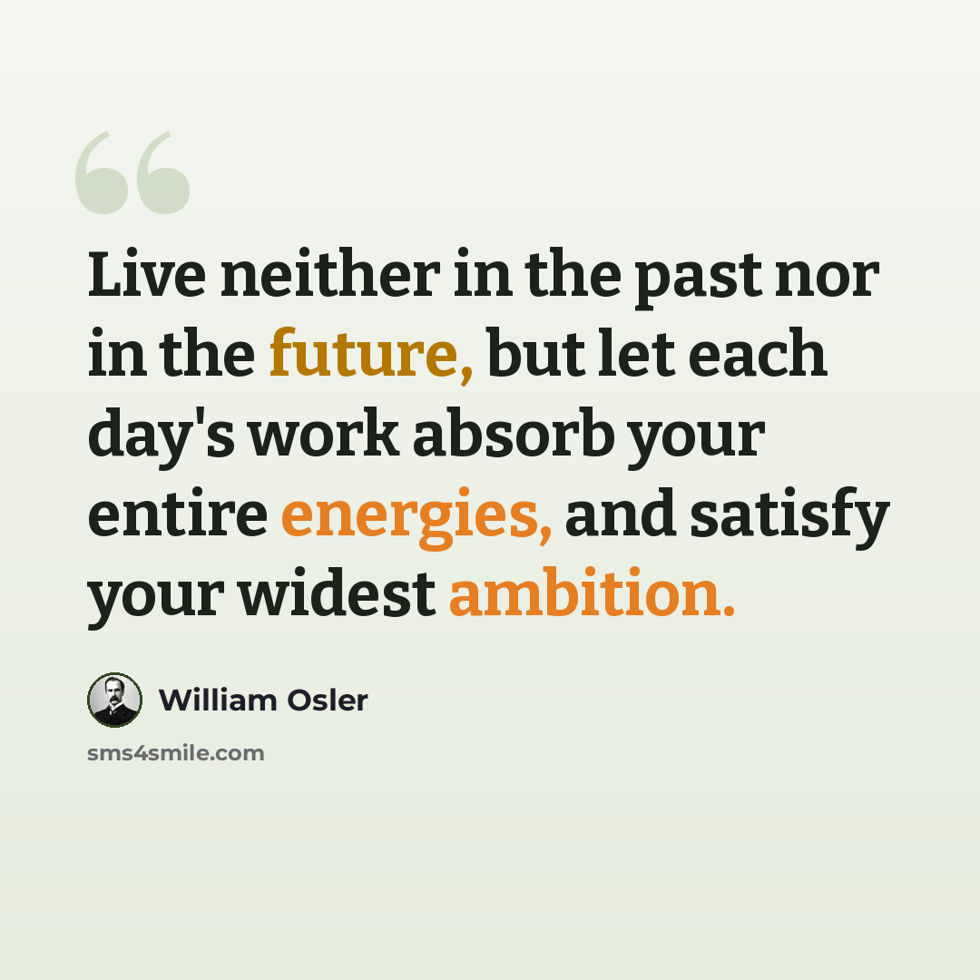 “Live neither in the past nor in the future, but let each day's work absorb your entire energies, and satisfy your widest ambition.” quote by William Osler