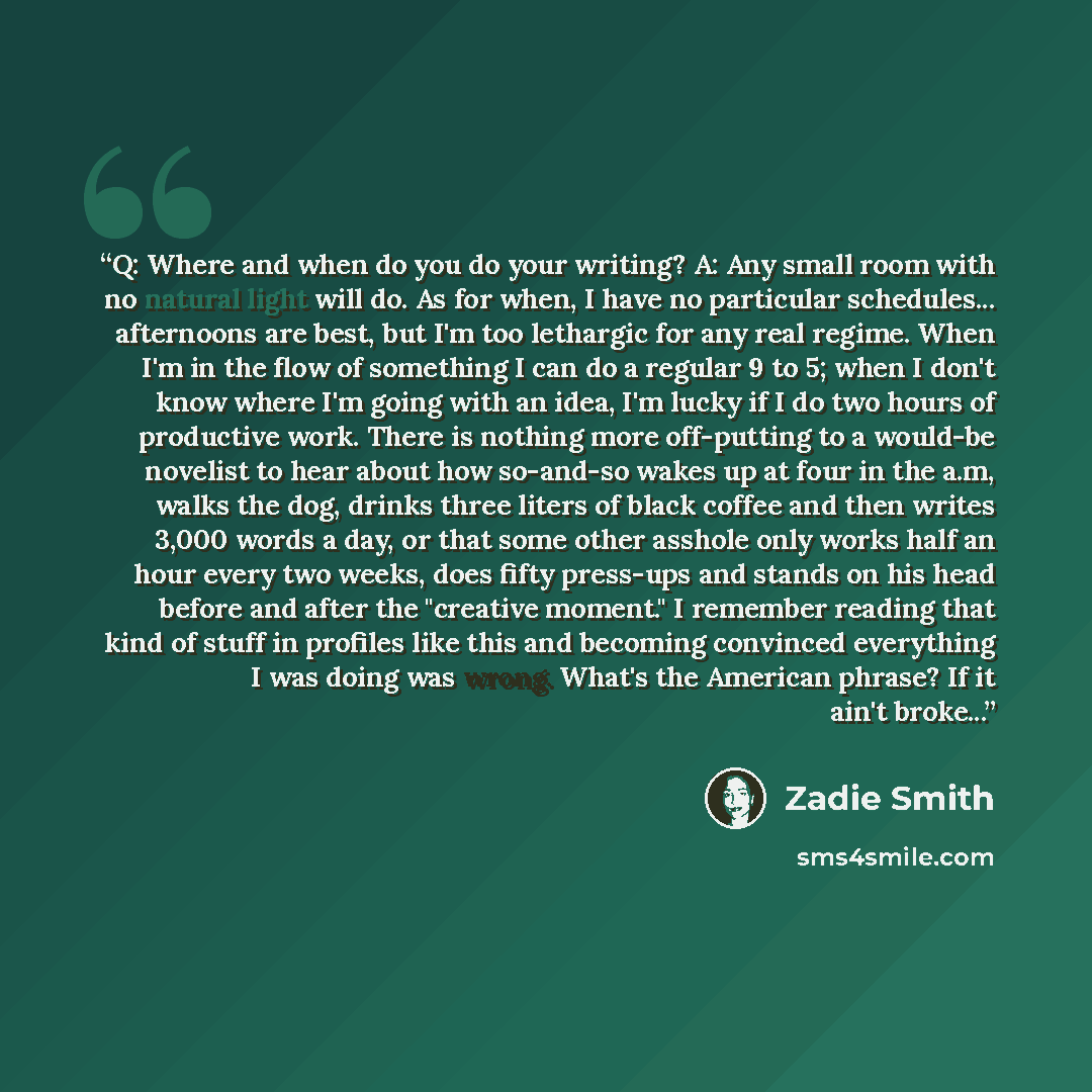 “Q: Where and when do you do your writing? A: Any small room with no natural light will do. As for when, I have no particular schedules... afternoons are best, but I'm too lethargic for any real regime. When I'm in the flow of something I can do a regular 9 to 5; when I don't know where I'm going…” quote by Zadie Smith