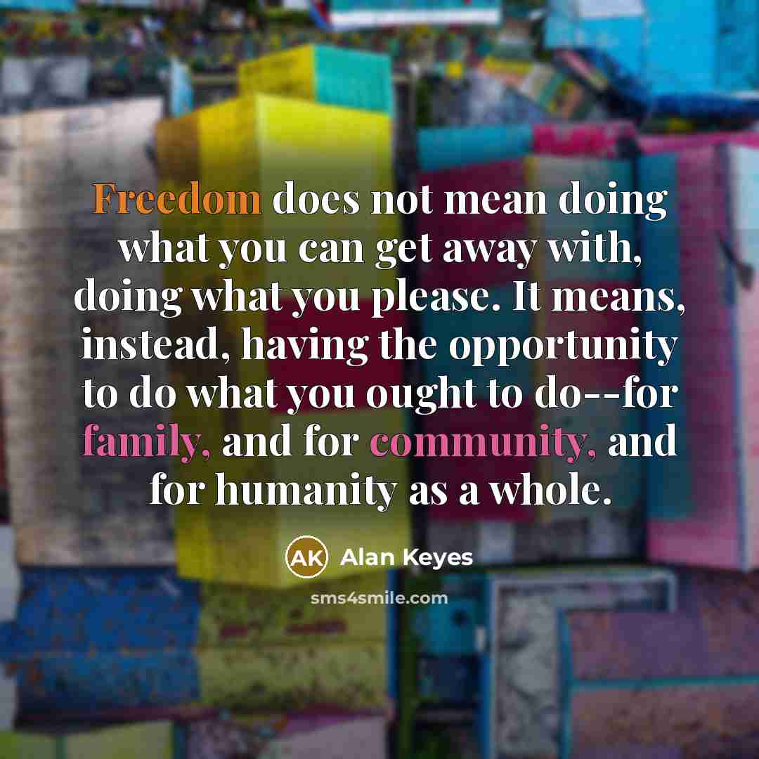 “Freedom does not mean doing what you can get away with, doing what you please. It means, instead, having the opportunity to do what you ought to do--for family, and for community, and for humanity as a whole.” quote by Alan Keyes