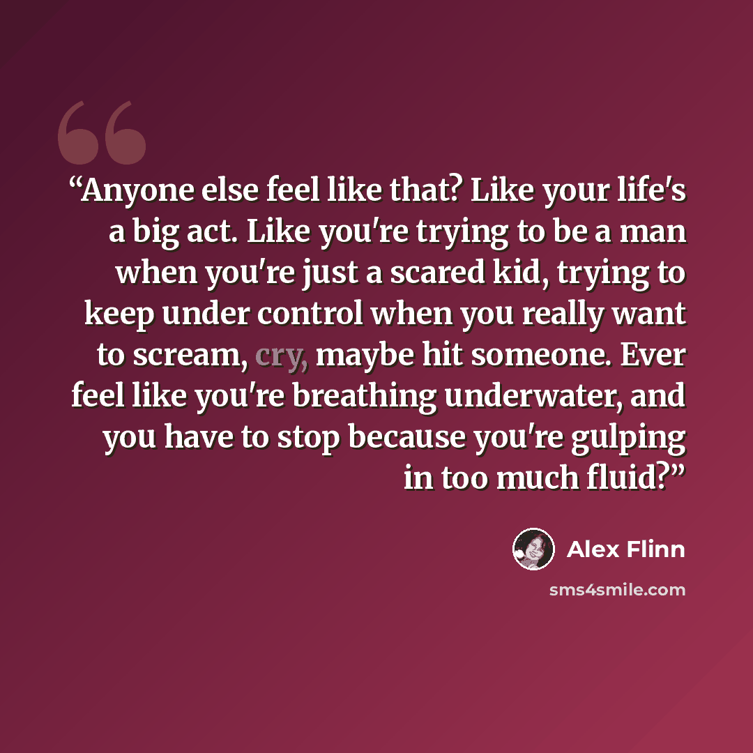 “Anyone else feel like that? Like your life's a big act. Like you're trying to be a man when you're just a scared kid, trying to keep under control when you really want to scream, cry, maybe hit someone. Ever feel like you're breathing underwater, and you have to stop because you're gulping in too…” quote by Alex Flinn