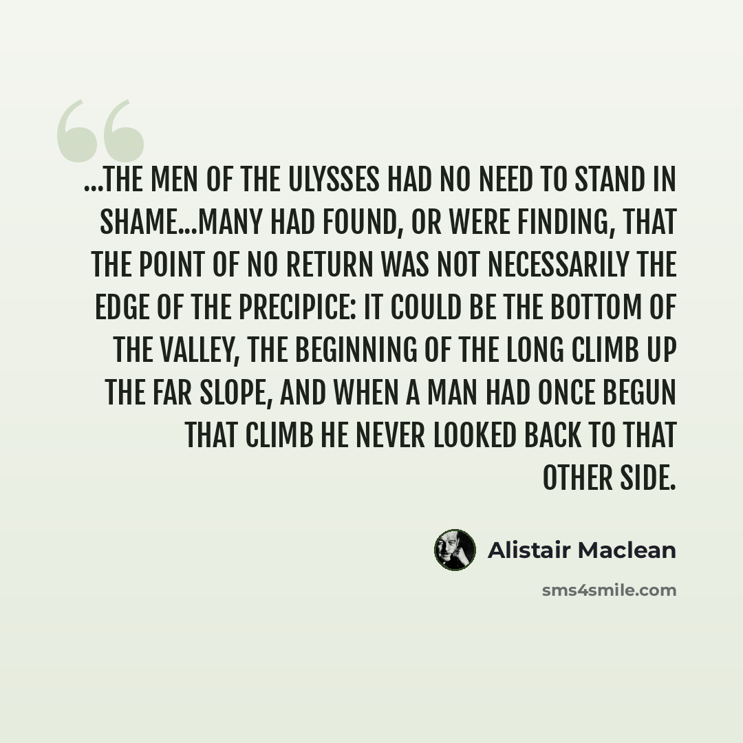 “...the men of the Ulysses had no need to stand in shame...many had found, or were finding, that the point of no return was not necessarily the edge of the precipice: it could be the bottom of the valley, the beginning of the long climb up the far slope, and when a man had once begun that climb he…” quote by Alistair Maclean
