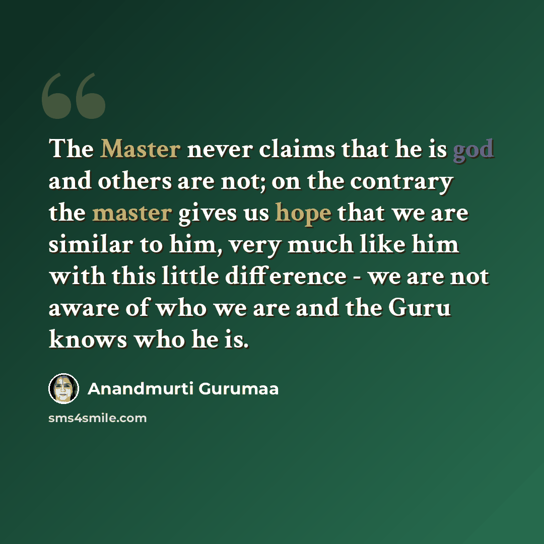 “The Master never claims that he is god and others are not; on the contrary the master gives us hope that we are similar to him, very much like him with this little difference - we are not aware of who we are and the Guru knows who he is.” quote by Anandmurti Gurumaa