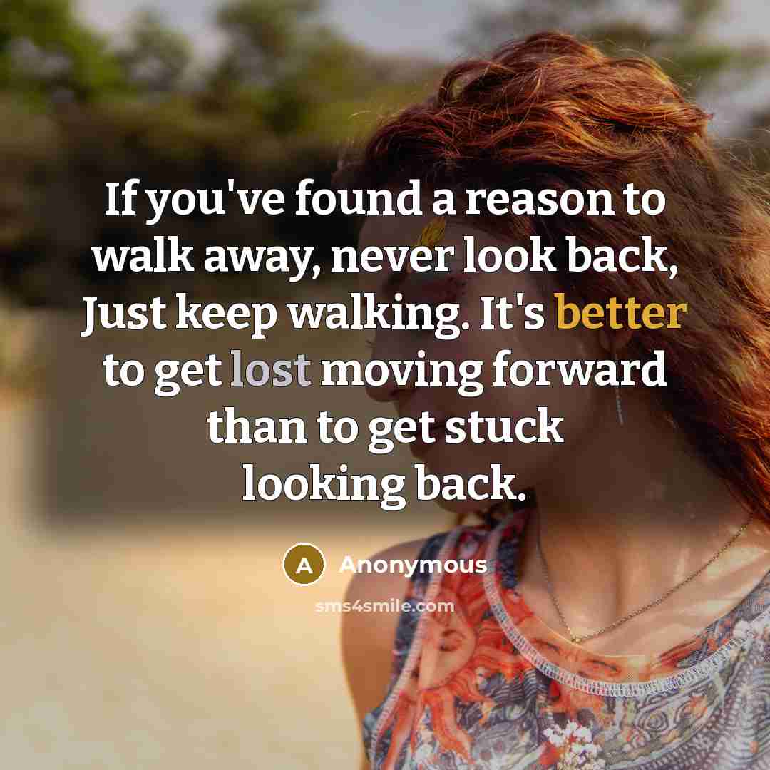 “If you've found a reason to walk away, never look back, Just keep walking. It's better to get lost moving forward than to get stuck looking back.” quote by Anonymous