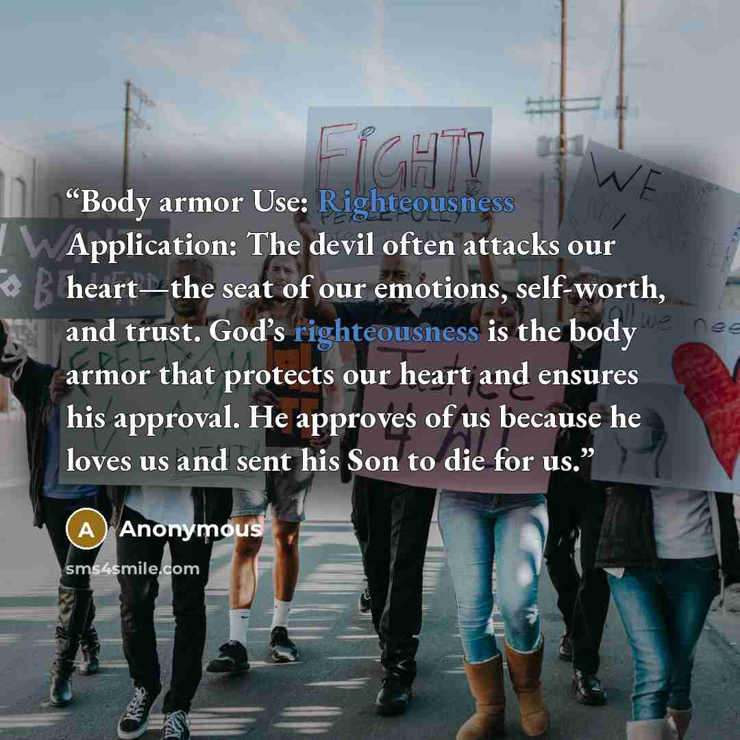 “Body armor Use: Righteousness Application: The devil often attacks our heart—the seat of our emotions, self-worth, and trust. God’s righteousness is the body armor that protects our heart and ensures his approval. He approves of us because he loves us and sent his Son to die for us.” quote by Anonymous