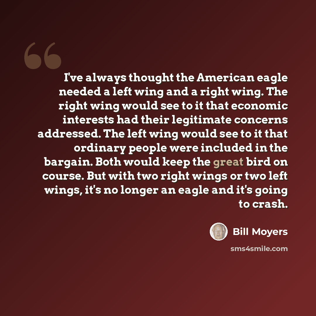 “I've always thought the American eagle needed a left wing and a right wing. The right wing would see to it that economic interests had their legitimate concerns addressed. The left wing would see to it that ordinary people were included in the bargain. Both would keep the great bird on course. But…” quote by Bill Moyers