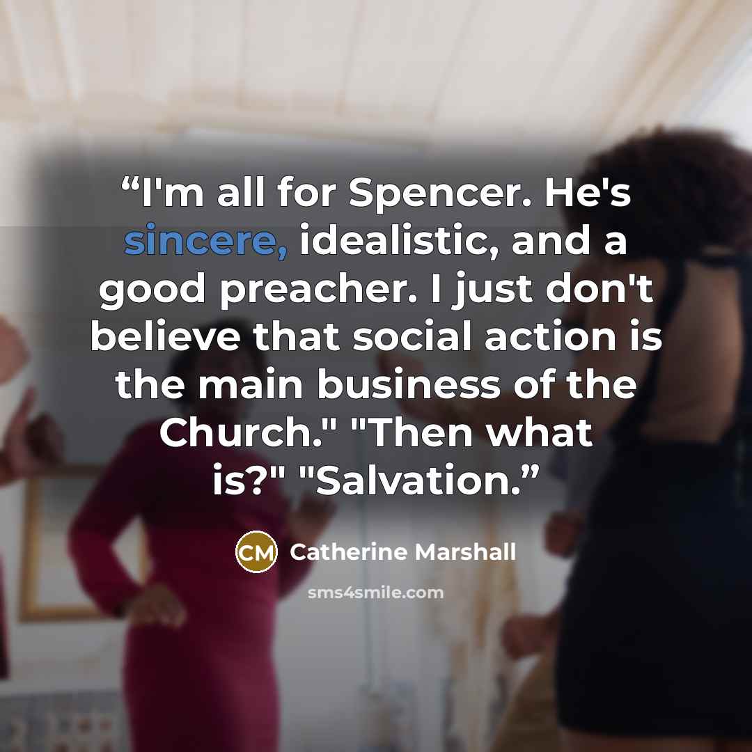 “I'm all for Spencer. He's sincere, idealistic, and a good preacher. I just don't believe that social action is the main business of the Church." "Then what is?" "Salvation.” quote by Catherine Marshall
