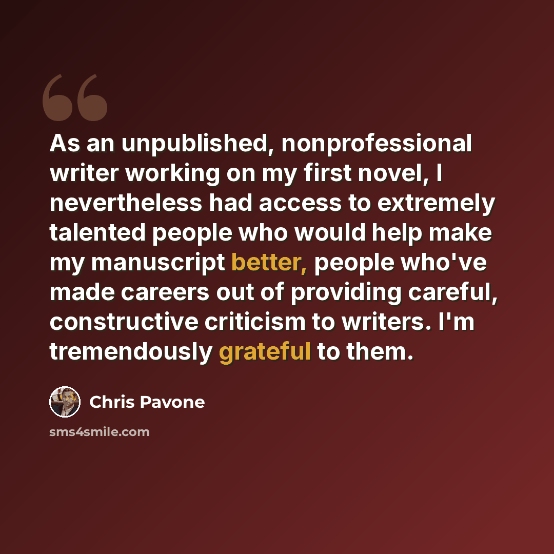 “As an unpublished, nonprofessional writer working on my first novel, I nevertheless had access to extremely talented people who would help make my manuscript better, people who've made careers out of providing careful, constructive criticism to writers. I'm tremendously grateful to them.” quote by Chris Pavone