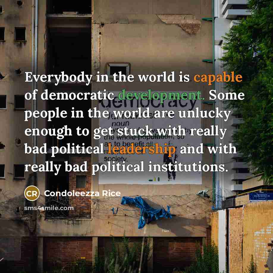 “Everybody in the world is capable of democratic development. Some people in the world are unlucky enough to get stuck with really bad political leadership and with really bad political institutions.” quote by Condoleezza Rice