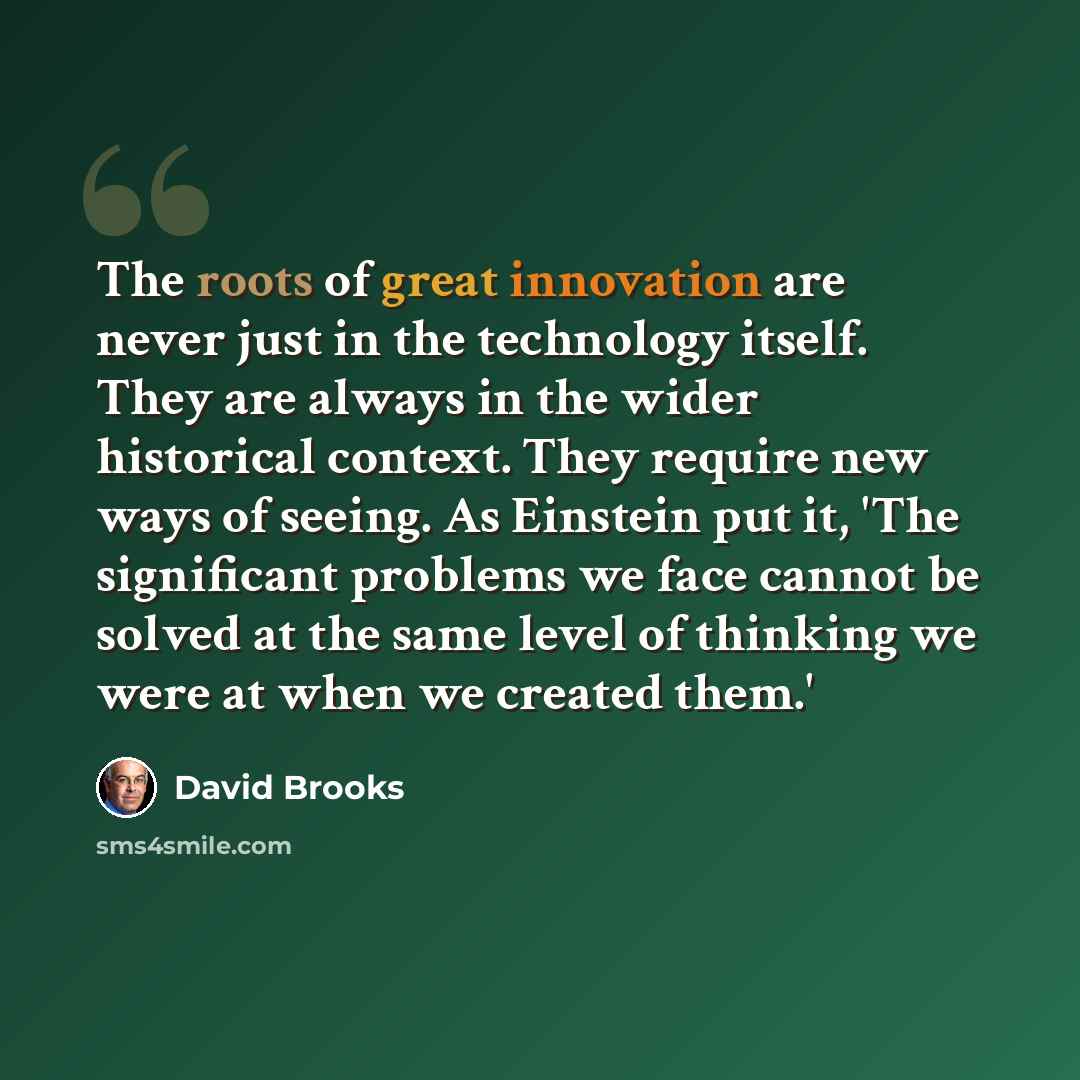 “The roots of great innovation are never just in the technology itself. They are always in the wider historical context. They require new ways of seeing. As Einstein put it, 'The significant problems we face cannot be solved at the same level of thinking we were at when we created them.'” quote by David Brooks