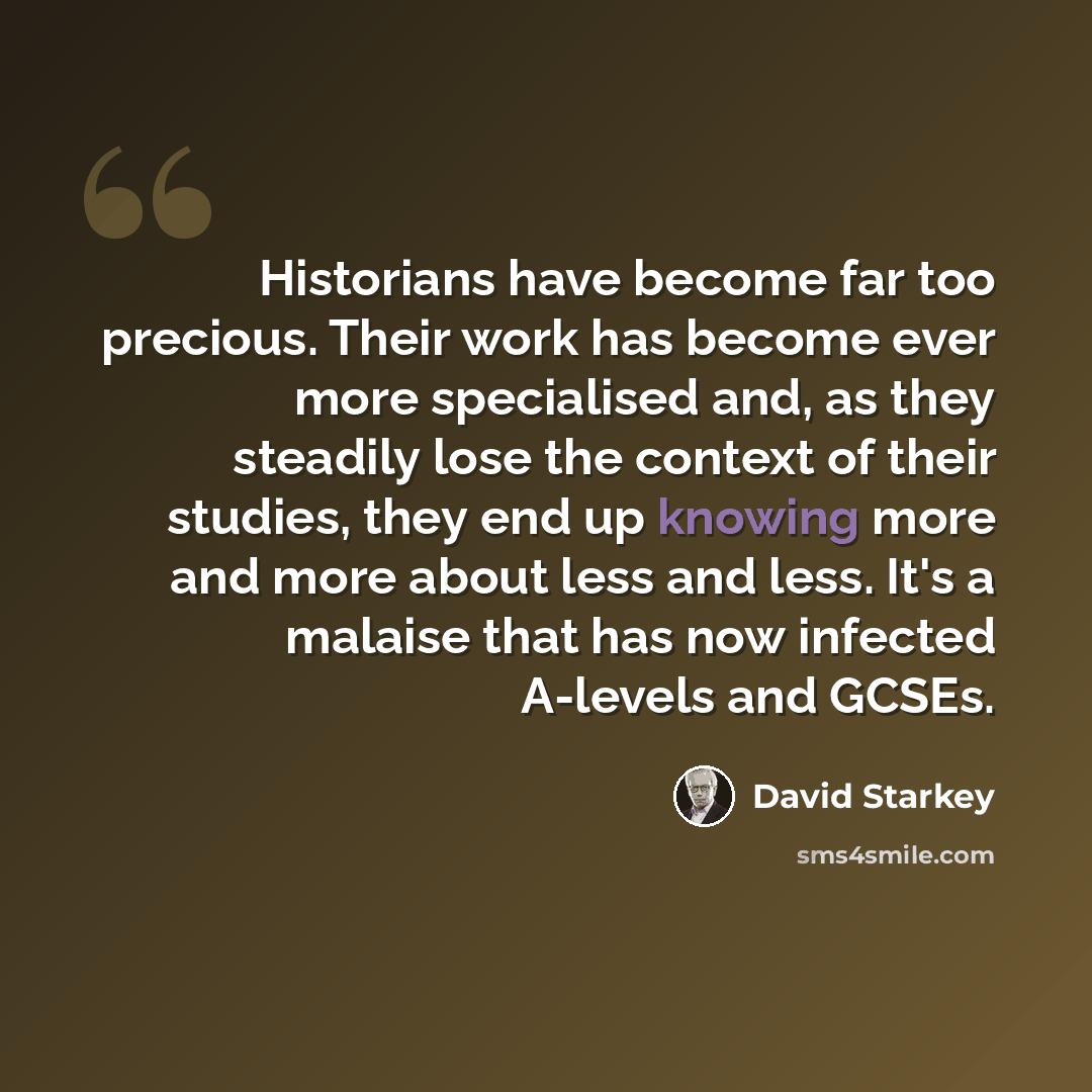“Historians have become far too precious. Their work has become ever more specialised and, as they steadily lose the context of their studies, they end up knowing more and more about less and less. It's a malaise that has now infected A-levels and GCSEs.” quote by David Starkey
