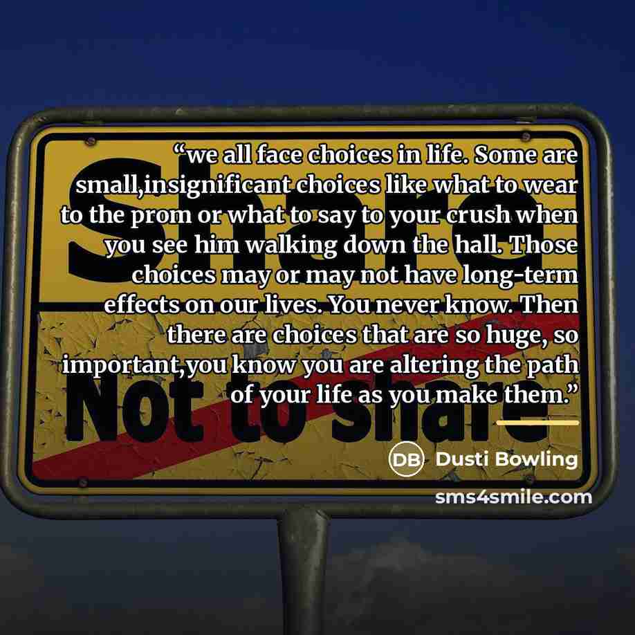 “we all face choices in life. Some are small,insignificant choices like what to wear to the prom or what to say to your crush when you see him walking down the hall. Those choices may or may not have long-term effects on our lives. You never know. Then there are choices that are so huge, so…” quote by Dusti Bowling