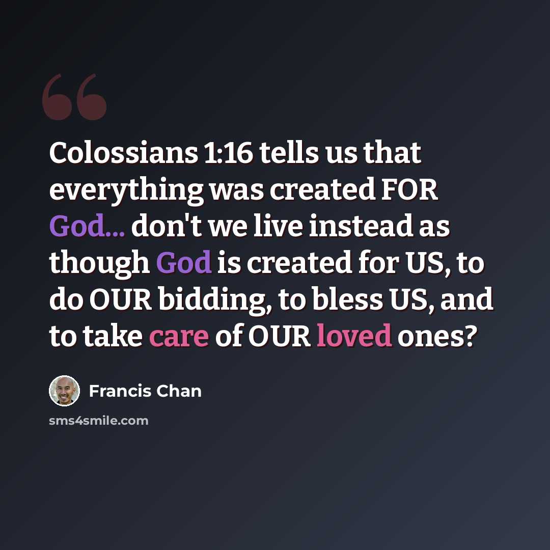 “Colossians 1:16 tells us that everything was created FOR God... don't we live instead as though God is created for US, to do OUR bidding, to bless US, and to take care of OUR loved ones?” quote by Francis Chan