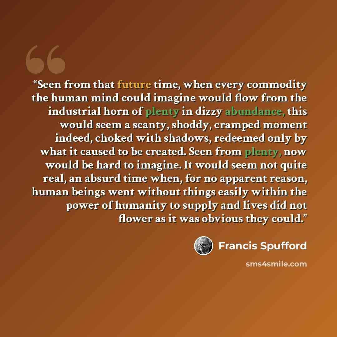 “Seen from that future time, when every commodity the human mind could imagine would flow from the industrial horn of plenty in dizzy abundance, this would seem a scanty, shoddy, cramped moment indeed, choked with shadows, redeemed only by what it caused to be created. Seen from plenty, now would…” quote by Francis Spufford
