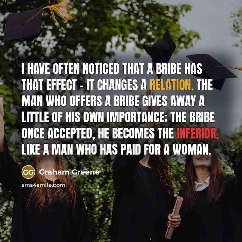 “I have often noticed that a bribe has that effect - it changes a relation. The man who offers a bribe gives away a little of his own importance; the bribe once accepted, he becomes the inferior, like a man who has paid for a woman.” quote by Graham Greene