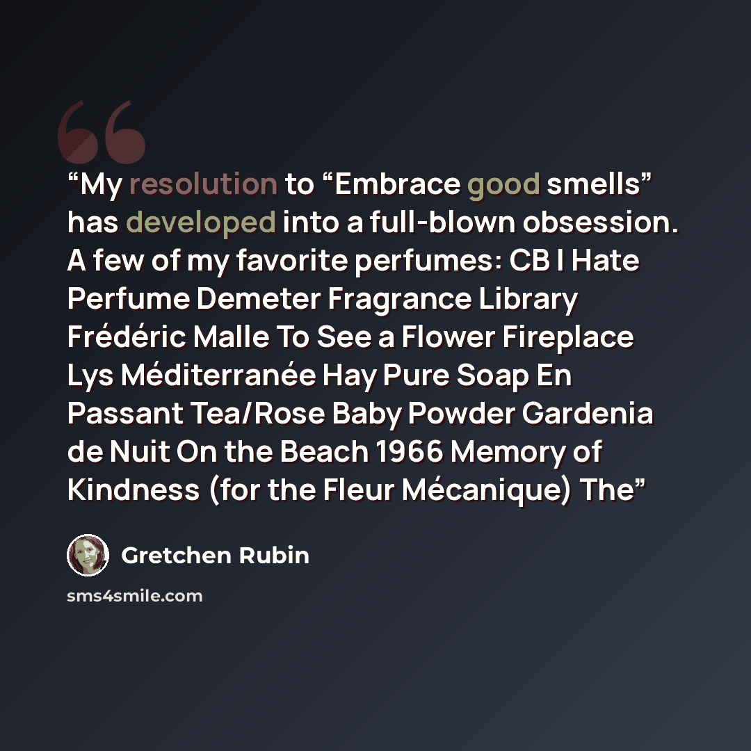 “My resolution to “Embrace good smells” has developed into a full-blown obsession. A few of my favorite perfumes: CB I Hate Perfume Demeter Fragrance Library Frédéric Malle To See a Flower Fireplace Lys Méditerranée Hay Pure Soap En Passant Tea/Rose Baby Powder Gardenia de Nuit On the Beach 1966…” quote by Gretchen Rubin