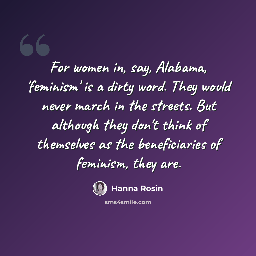 “For women in, say, Alabama, 'feminism' is a dirty word. They would never march in the streets. But although they don't think of themselves as the beneficiaries of feminism, they are.” quote by Hanna Rosin