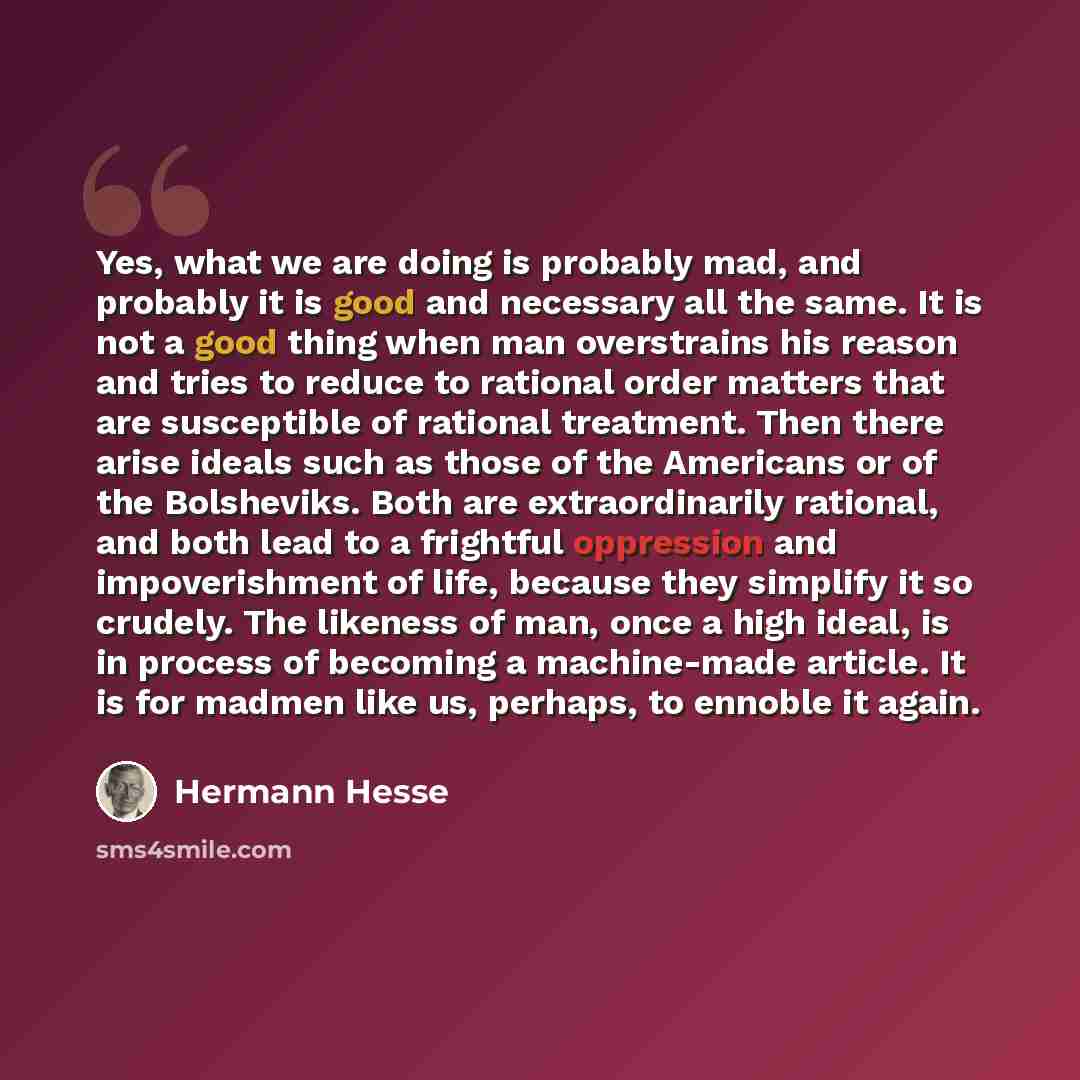 “Yes, what we are doing is probably mad, and probably it is good and necessary all the same. It is not a good thing when man overstrains his reason and tries to reduce to rational order matters that are susceptible of rational treatment. Then there arise ideals such as those of the Americans or of…” quote by Hermann Hesse