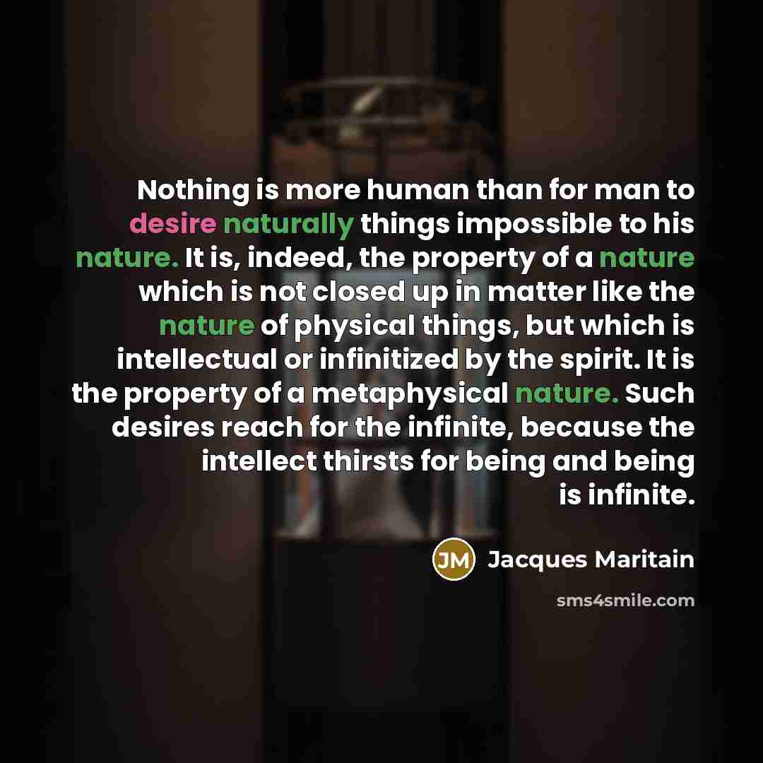 “Nothing is more human than for man to desire naturally things impossible to his nature. It is, indeed, the property of a nature which is not closed up in matter like the nature of physical things, but which is intellectual or infinitized by the spirit. It is the property of a metaphysical nature…” quote by Jacques Maritain