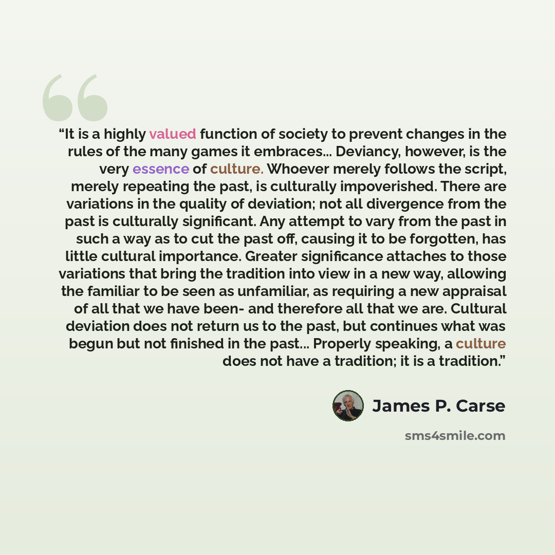 “It is a highly valued function of society to prevent changes in the rules of the many games it embraces... Deviancy, however, is the very essence of culture. Whoever merely follows the script, merely repeating the past, is culturally impoverished. There are variations in the quality of deviation…” quote by James P. Carse