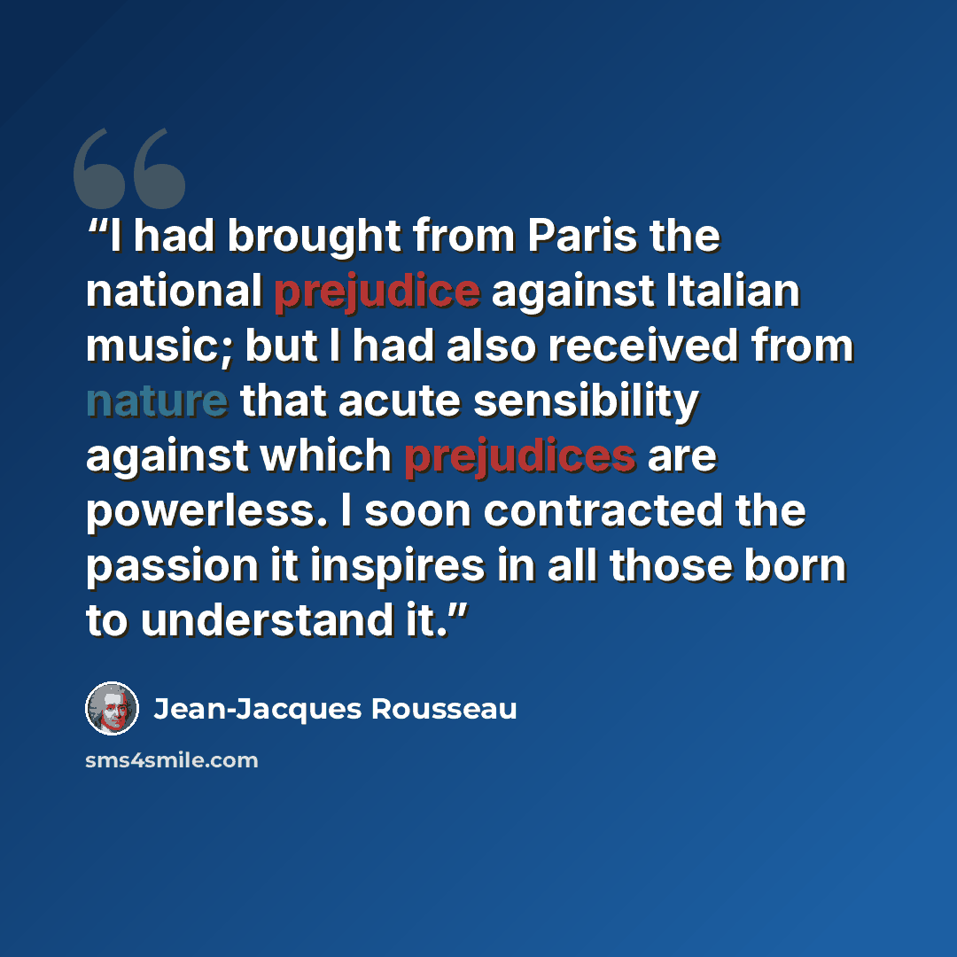 “I had brought from Paris the national prejudice against Italian music; but I had also received from nature that acute sensibility against which prejudices are powerless. I soon contracted the passion it inspires in all those born to understand it.” quote by Jean-Jacques Rousseau