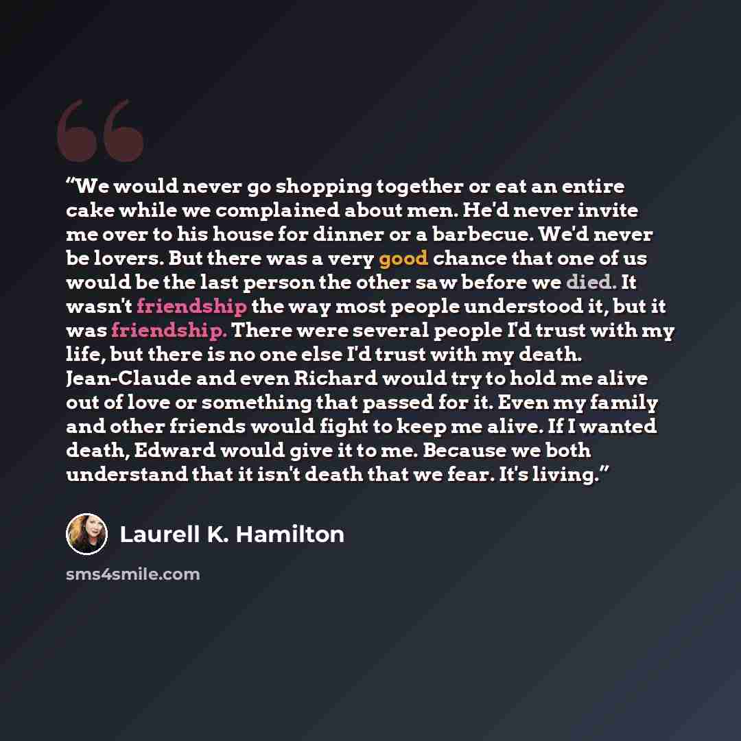 “We would never go shopping together or eat an entire cake while we complained about men. He'd never invite me over to his house for dinner or a barbecue. We'd never be lovers. But there was a very good chance that one of us would be the last person the other saw before we died. It wasn't…” quote by Laurell K. Hamilton