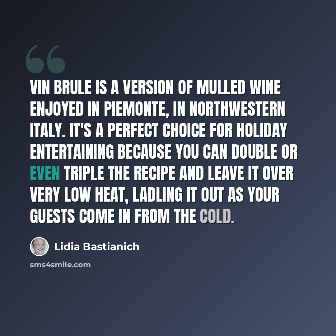“Vin brule is a version of mulled wine enjoyed in Piemonte, in northwestern Italy. It's a perfect choice for holiday entertaining because you can double or even triple the recipe and leave it over very low heat, ladling it out as your guests come in from the cold.” quote by Lidia Bastianich