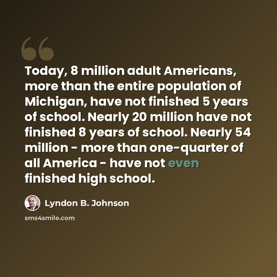 “Today, 8 million adult Americans, more than the entire population of Michigan, have not finished 5 years of school. Nearly 20 million have not finished 8 years of school. Nearly 54 million - more than one-quarter of all America - have not even finished high school.” quote by Lyndon B. Johnson