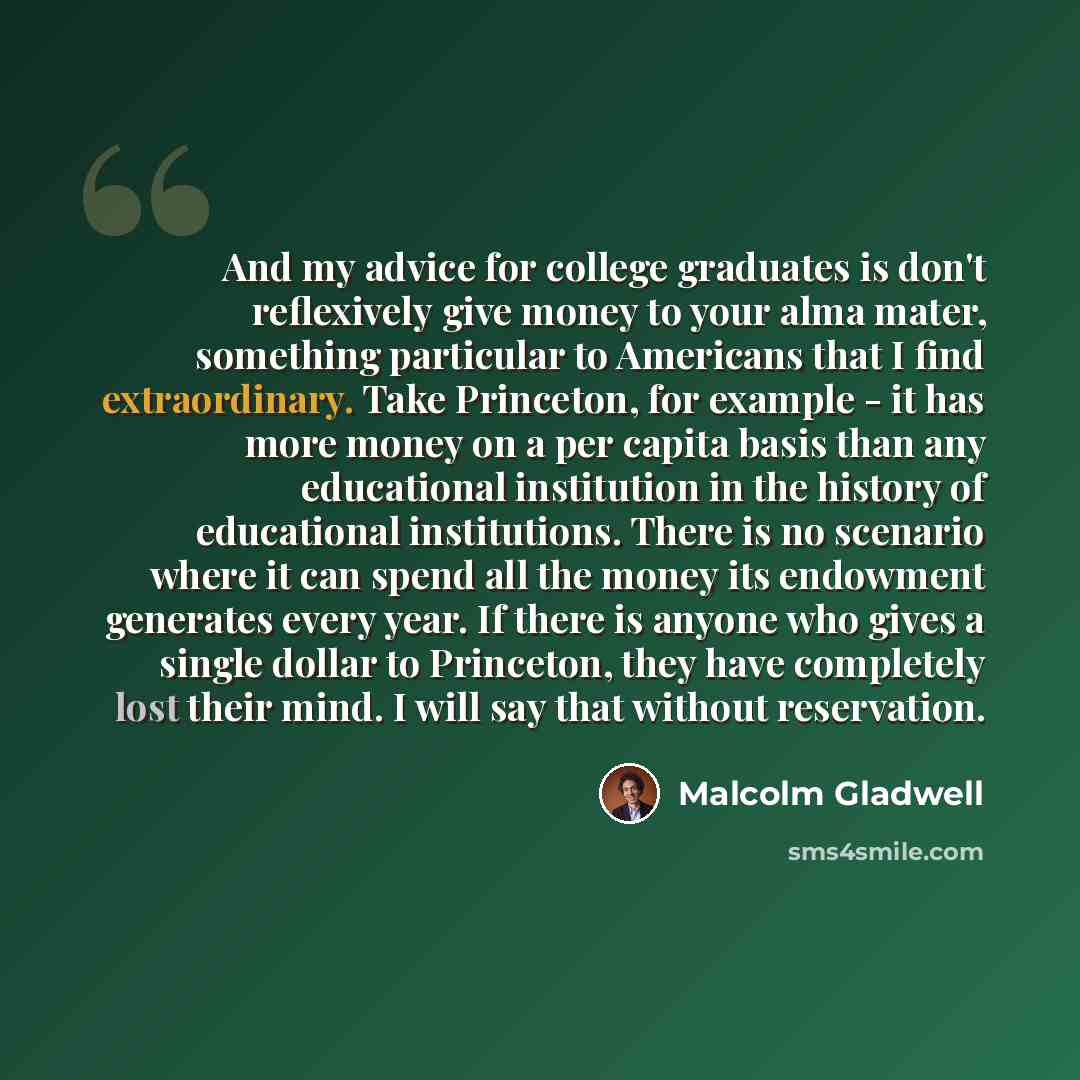 “And my advice for college graduates is don't reflexively give money to your alma mater, something particular to Americans that I find extraordinary. Take Princeton, for example - it has more money on a per capita basis than any educational institution in the history of educational institutions…” quote by Malcolm Gladwell