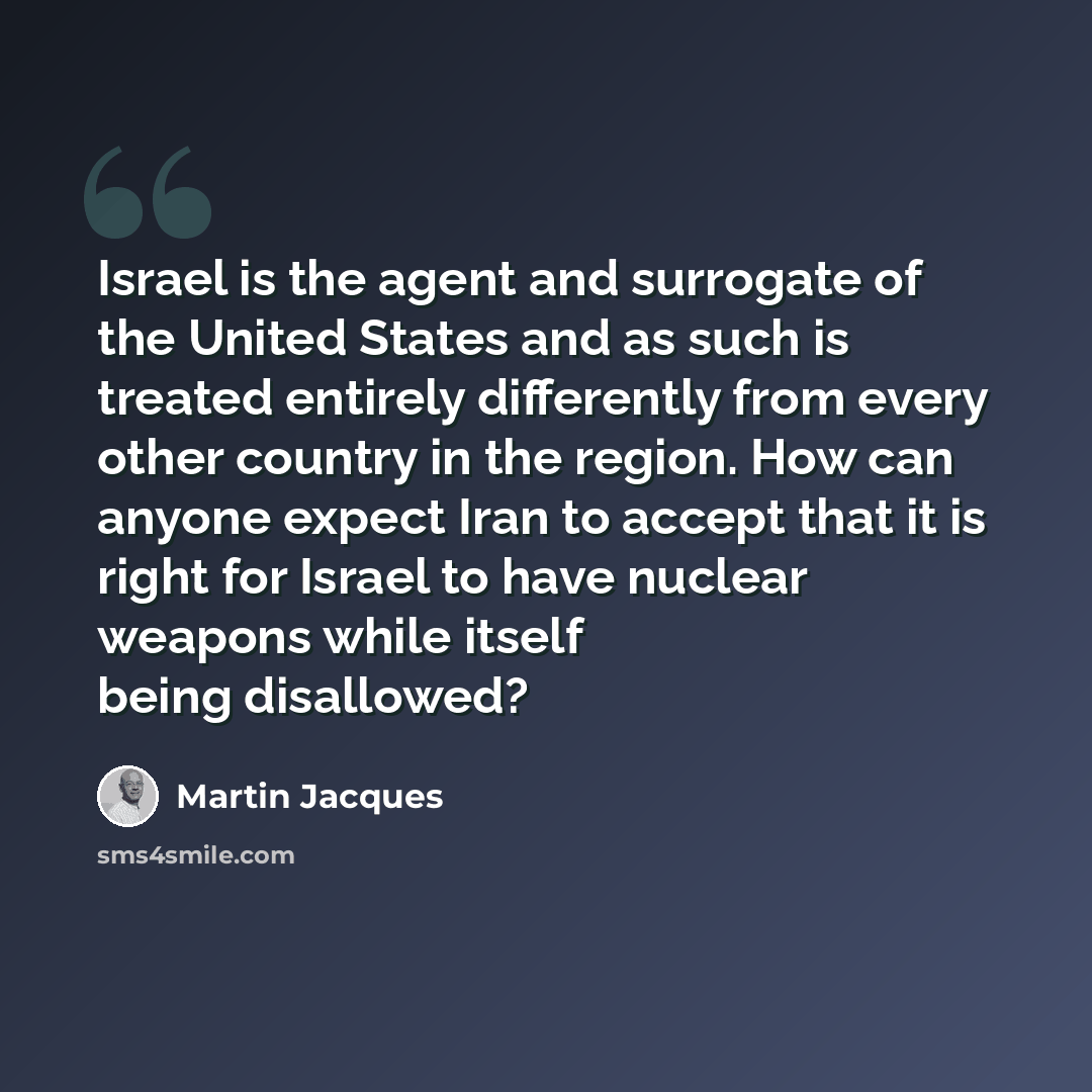 “Israel is the agent and surrogate of the United States and as such is treated entirely differently from every other country in the region. How can anyone expect Iran to accept that it is right for Israel to have nuclear weapons while itself being disallowed?” quote by Martin Jacques