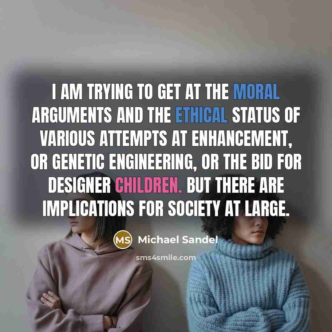 “I am trying to get at the moral arguments and the ethical status of various attempts at enhancement, or genetic engineering, or the bid for designer children. But there are implications for society at large.” quote by Michael Sandel