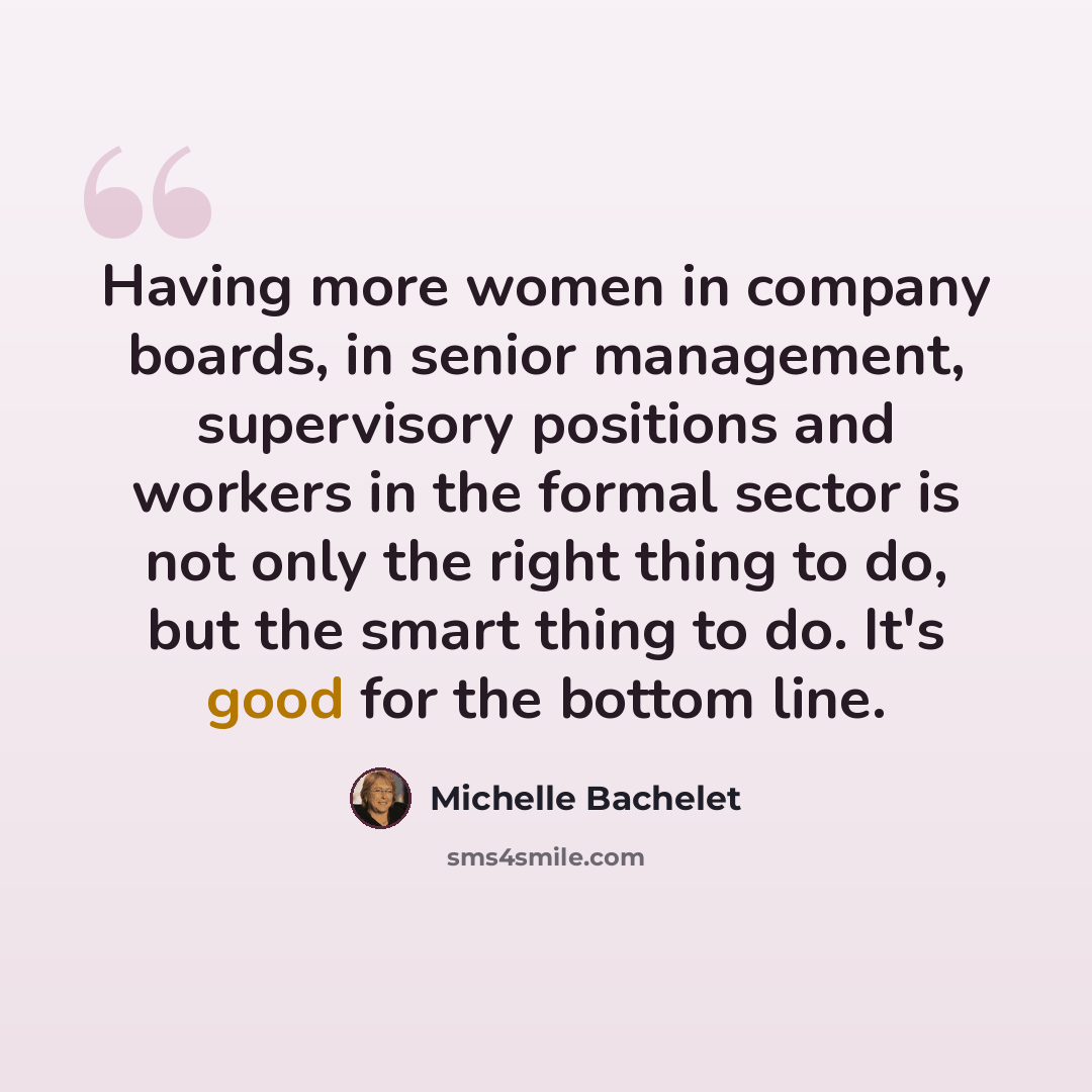 “Having more women in company boards, in senior management, supervisory positions and workers in the formal sector is not only the right thing to do, but the smart thing to do. It's good for the bottom line.” quote by Michelle Bachelet