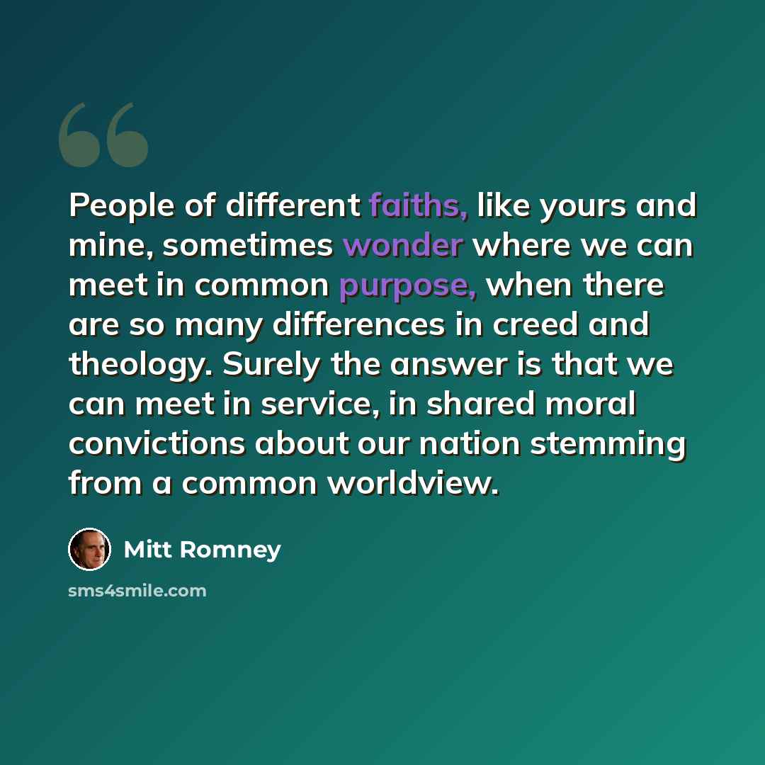 “People of different faiths, like yours and mine, sometimes wonder where we can meet in common purpose, when there are so many differences in creed and theology. Surely the answer is that we can meet in service, in shared moral convictions about our nation stemming from a common worldview.” quote by Mitt Romney