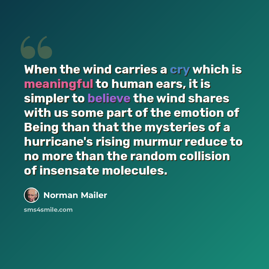 “When the wind carries a cry which is meaningful to human ears, it is simpler to believe the wind shares with us some part of the emotion of Being than that the mysteries of a hurricane's rising murmur reduce to no more than the random collision of insensate molecules.” quote by Norman Mailer