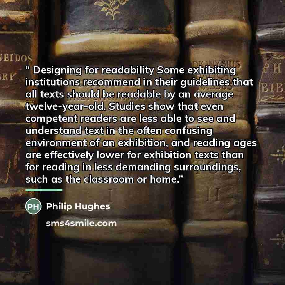 “Designing for readability Some exhibiting institutions recommend in their guidelines that all texts should be readable by an average twelve-year-old. Studies show that even competent readers are less able to see and understand text in the often confusing environment of an exhibition, and reading…” quote by Philip Hughes