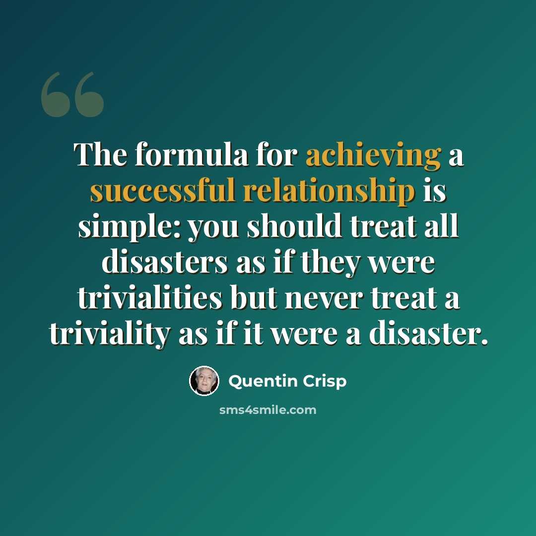 “The formula for achieving a successful relationship is simple: you should treat all disasters as if they were trivialities but never treat a triviality as if it were a disaster.” quote by Quentin Crisp