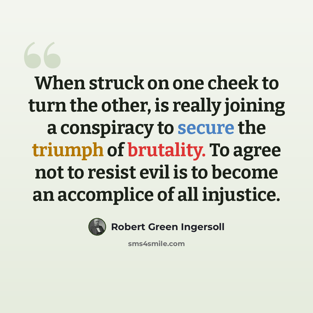 “When struck on one cheek to turn the other, is really joining a conspiracy to secure the triumph of brutality. To agree not to resist evil is to become an accomplice of all injustice.” quote by Robert Green Ingersoll
