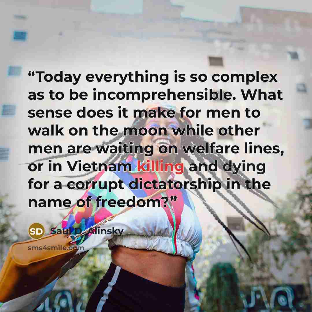 “Today everything is so complex as to be incomprehensible. What sense does it make for men to walk on the moon while other men are waiting on welfare lines, or in Vietnam killing and dying for a corrupt dictatorship in the name of freedom?” quote by Saul D. Alinsky