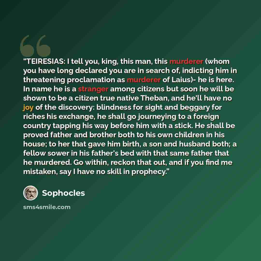 “TEIRESIAS: I tell you, king, this man, this murderer (whom you have long declared you are in search of, indicting him in threatening proclamation as murderer of Laius)- he is here. In name he is a stranger among citizens but soon he will be shown to be a citizen true native Theban, and he'll have…” quote by Sophocles