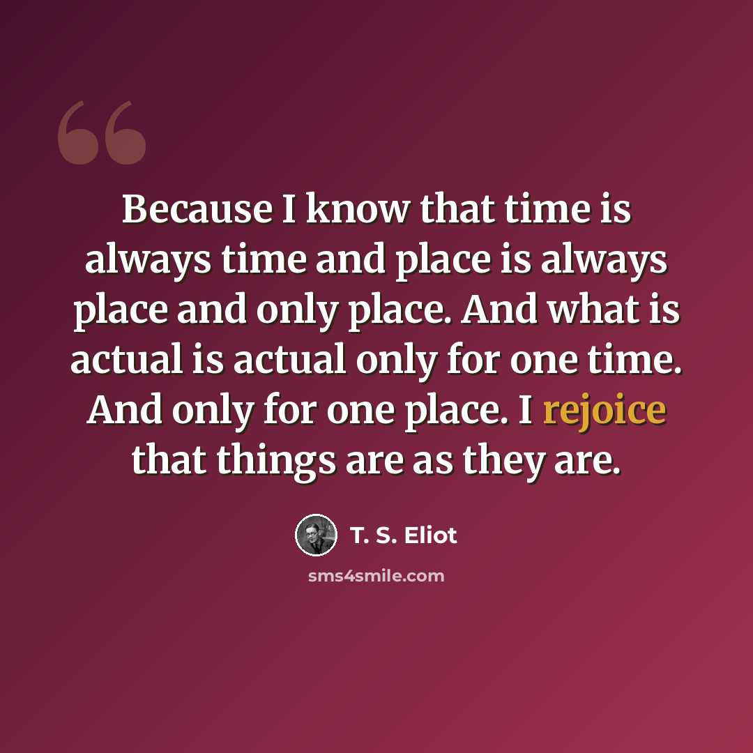 “Because I know that time is always time and place is always place and only place. And what is actual is actual only for one time. And only for one place. I rejoice that things are as they are.” quote by T. S. Eliot