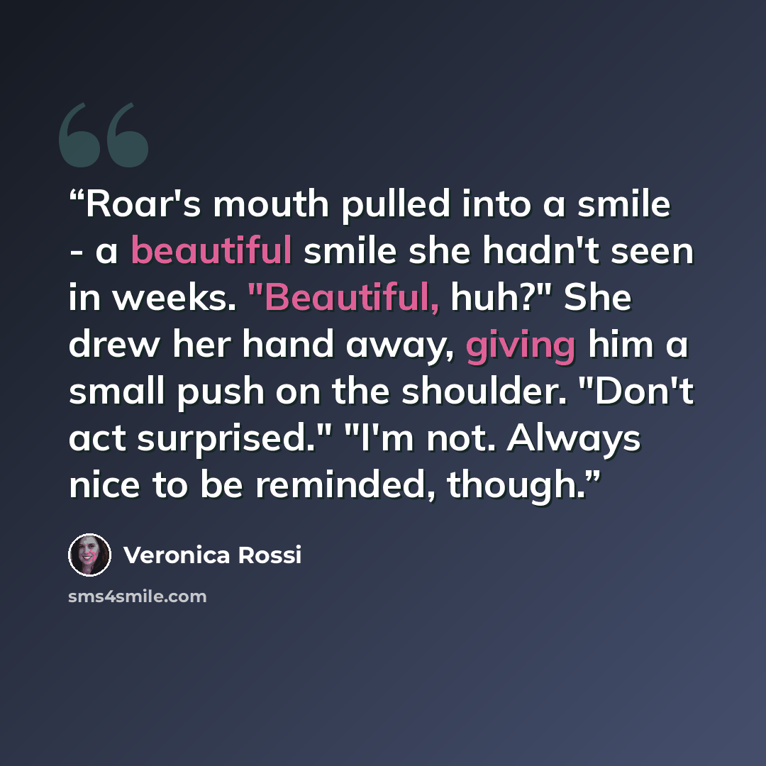 “Roar's mouth pulled into a smile - a beautiful smile she hadn't seen in weeks. "Beautiful, huh?" She drew her hand away, giving him a small push on the shoulder. "Don't act surprised." "I'm not. Always nice to be reminded, though.” quote by Veronica Rossi